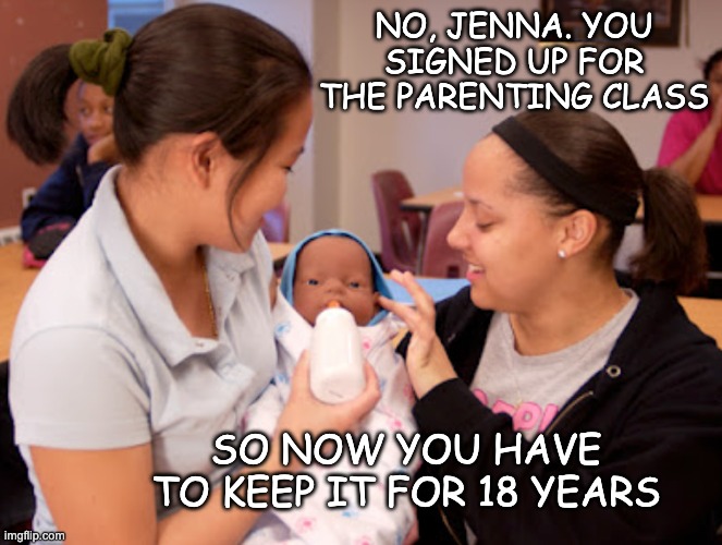 Now the high school parenting classes are going to get SERIOUS | NO, JENNA. YOU SIGNED UP FOR THE PARENTING CLASS; SO NOW YOU HAVE TO KEEP IT FOR 18 YEARS | image tagged in teen parenting class,teens,high school,baby,abortion,parenting | made w/ Imgflip meme maker