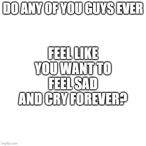 seriously | FEEL LIKE YOU WANT TO FEEL SAD AND CRY FOREVER? DO ANY OF YOU GUYS EVER | image tagged in memes,blank transparent square | made w/ Imgflip meme maker