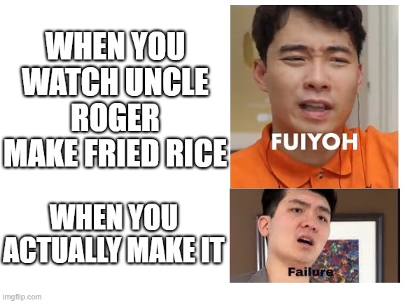 Blank White Template | WHEN YOU WATCH UNCLE ROGER MAKE FRIED RICE; WHEN YOU ACTUALLY MAKE IT | image tagged in blank white template | made w/ Imgflip meme maker