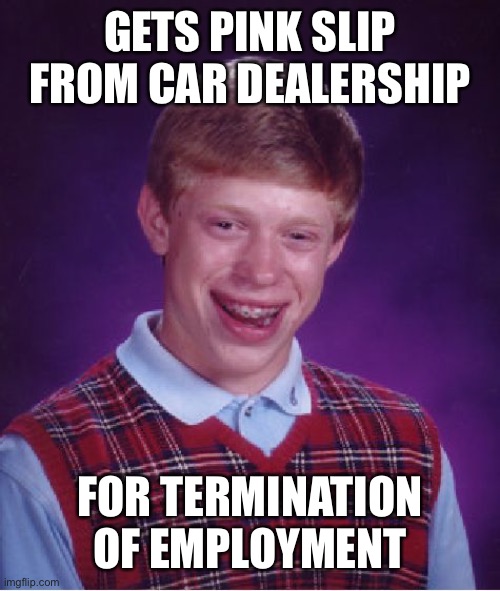 Bad Luck Brian | GETS PINK SLIP FROM CAR DEALERSHIP; FOR TERMINATION OF EMPLOYMENT | image tagged in memes,bad luck brian | made w/ Imgflip meme maker