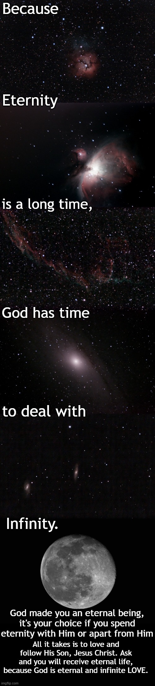 The Heavens Declare His Glory, science just proves it. Some photos of things that happened light years ago. | Because; Eternity; is a long time, God has time; to deal with; Infinity. God made you an eternal being, it's your choice if you spend eternity with Him or apart from Him; All it takes is to love and follow His Son, Jesus Christ. Ask and you will receive eternal life, because God is eternal and infinite LOVE. | made w/ Imgflip meme maker