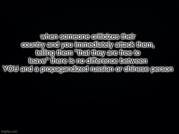 Yeah. Think about it. | when someone criticizes their country and you immediately attack them, telling them ''that they are free to leave'' there is no difference between YOU and a propagandized russian or chinese person | image tagged in black square blank fixed text boxes | made w/ Imgflip meme maker