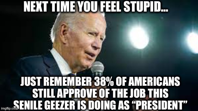 Anyone who still plans on voting for sleepy Joe in 2024 needs their heads examined | NEXT TIME YOU FEEL STUPID…; JUST REMEMBER 38% OF AMERICANS STILL APPROVE OF THE JOB THIS SENILE GEEZER IS DOING AS “PRESIDENT” | image tagged in joe biden,liberal logic,stupid liberals,democrats,democratic party,memes | made w/ Imgflip meme maker