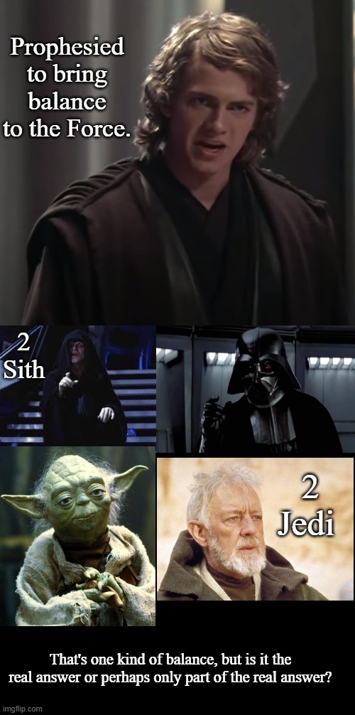 Bringing Balance to the Force Part 1 | Prophesied to bring balance to the Force. 2 Sith; 2 Jedi; That's one kind of balance, but is it the real answer or perhaps only part of the real answer? | image tagged in emperor palpatine,darth vader,blank black,memes,star wars | made w/ Imgflip meme maker