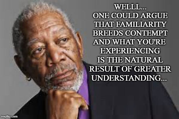 Deep Thoughts By Morgan Freeman  | WELLL... ONE COULD ARGUE THAT FAMILIARITY BREEDS CONTEMPT AND WHAT YOU'RE EXPERIENCING IS THE NATURAL RESULT OF GREATER UNDERSTANDING... | image tagged in deep thoughts by morgan freeman | made w/ Imgflip meme maker