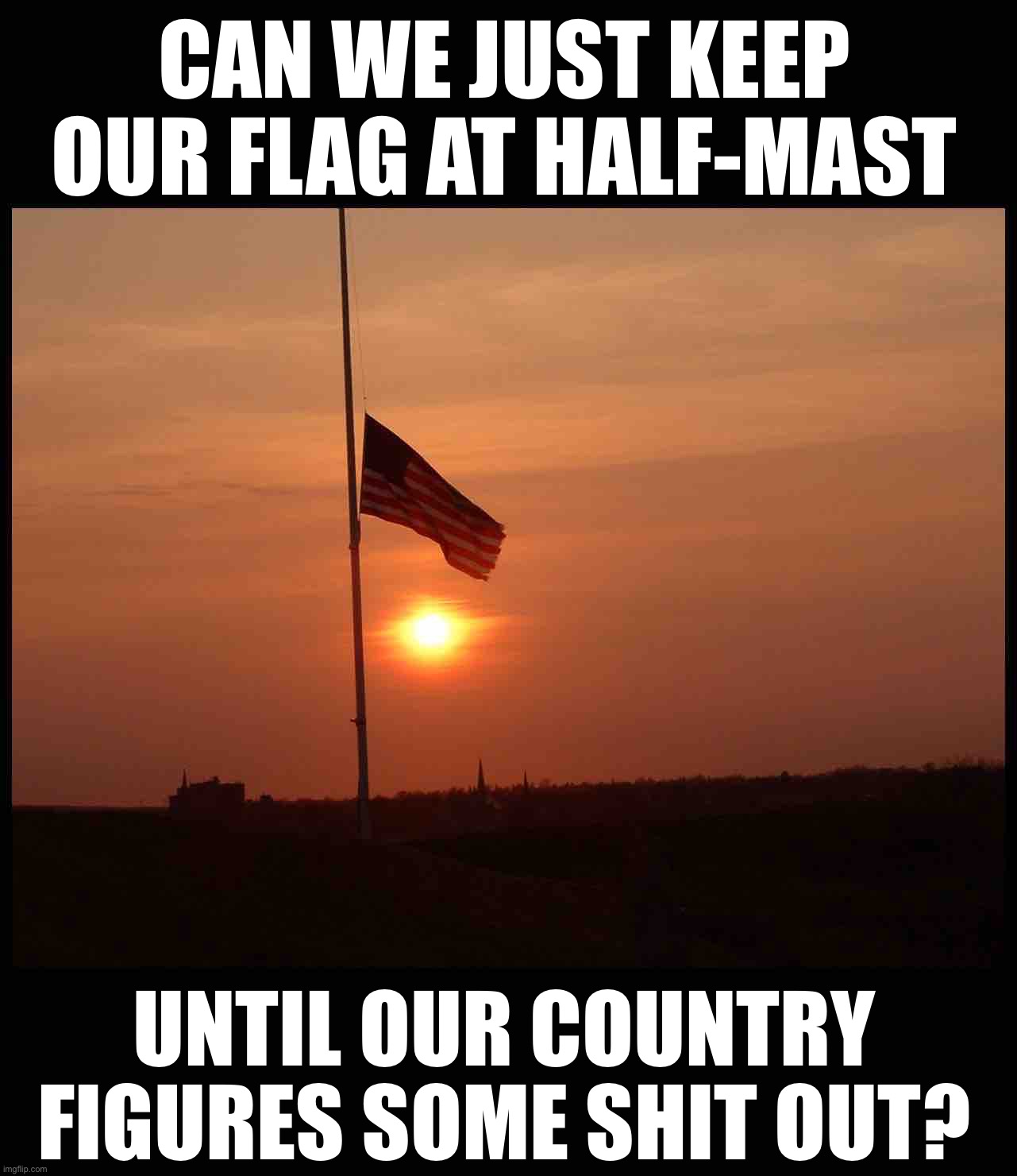 Flags still at half-mast, for what? Who knows? | CAN WE JUST KEEP OUR FLAG AT HALF-MAST; UNTIL OUR COUNTRY FIGURES SOME SHIT OUT? | image tagged in half mast flag,half mast,american flag,america,'murica,murica | made w/ Imgflip meme maker