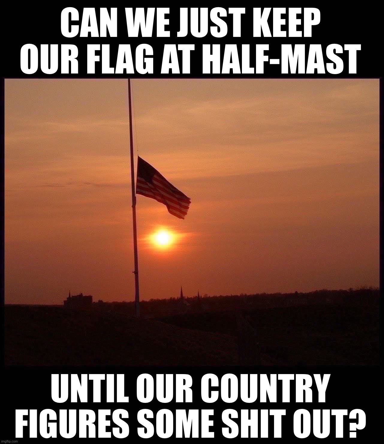 half mast flag | CAN WE JUST KEEP OUR FLAG AT HALF-MAST; UNTIL OUR COUNTRY FIGURES SOME SHIT OUT? | image tagged in half mast flag | made w/ Imgflip meme maker