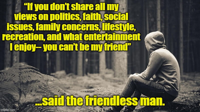 Tolerance Today | “If you don’t share all my views on politics, faith, social issues, family concerns, lifestyle, recreation, and what entertainment I enjoy-- you can’t be my friend”; …said the friendless man. | image tagged in unfriended,tolerance,social media,facebook,be like jesus | made w/ Imgflip meme maker