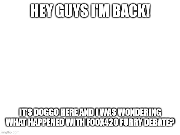 Blank White Template | HEY GUYS I'M BACK! IT'S DOGGO HERE AND I WAS WONDERING WHAT HAPPENED WITH FOOX420 FURRY DEBATE? | image tagged in blank white template | made w/ Imgflip meme maker