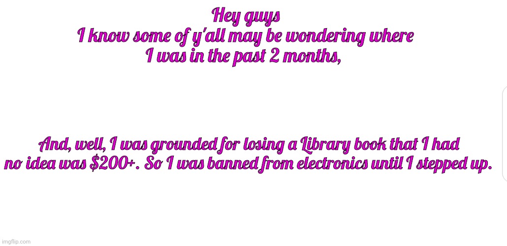 White screen | Hey guys
I know some of y'all may be wondering where I was in the past 2 months, And, well, I was grounded for losing a Library book that I had no idea was $200+. So I was banned from electronics until I stepped up. | image tagged in white screen | made w/ Imgflip meme maker