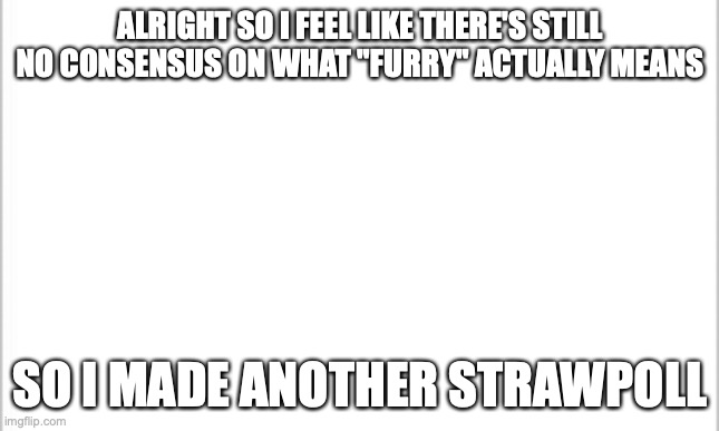 Please vote. I won't be here for a week so I request the link to be spread around MSMG so I get an accurate representation. | ALRIGHT SO I FEEL LIKE THERE'S STILL NO CONSENSUS ON WHAT "FURRY" ACTUALLY MEANS; SO I MADE ANOTHER STRAWPOLL | image tagged in white background | made w/ Imgflip meme maker