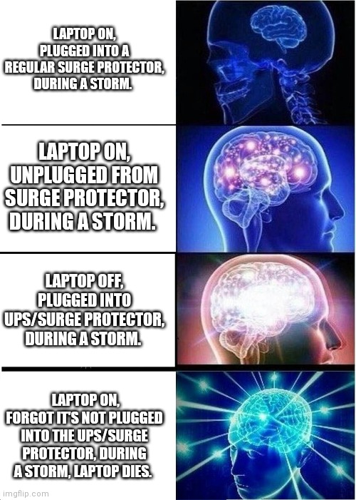 Expanding Brain |  LAPTOP ON, PLUGGED INTO A REGULAR SURGE PROTECTOR, DURING A STORM. LAPTOP ON, UNPLUGGED FROM SURGE PROTECTOR, DURING A STORM. LAPTOP OFF, PLUGGED INTO UPS/SURGE PROTECTOR, DURING A STORM. LAPTOP ON, FORGOT IT'S NOT PLUGGED INTO THE UPS/SURGE PROTECTOR, DURING A STORM, LAPTOP DIES. | image tagged in memes,expanding brain,laptop,technology,storm | made w/ Imgflip meme maker