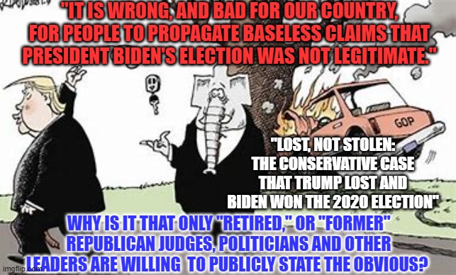 He took a sharp right turn and crashed. | "IT IS WRONG, AND BAD FOR OUR COUNTRY, FOR PEOPLE TO PROPAGATE BASELESS CLAIMS THAT PRESIDENT BIDEN'S ELECTION WAS NOT LEGITIMATE."; "LOST, NOT STOLEN: THE CONSERVATIVE CASE THAT TRUMP LOST AND BIDEN WON THE 2020 ELECTION"; WHY IS IT THAT ONLY "RETIRED," OR "FORMER" REPUBLICAN JUDGES, POLITICIANS AND OTHER LEADERS ARE WILLING  TO PUBLICLY STATE THE OBVIOUS? | image tagged in politics | made w/ Imgflip meme maker