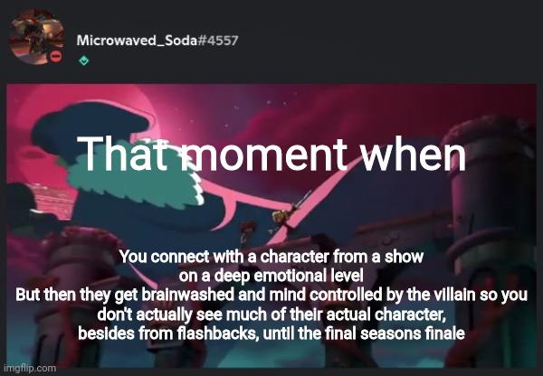 That moment when; You connect with a character from a show on a deep emotional level
But then they get brainwashed and mind controlled by the villain so you don't actually see much of their actual character, besides from flashbacks, until the final seasons finale | image tagged in soda temp 1 | made w/ Imgflip meme maker