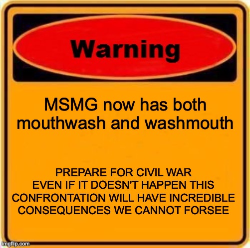 escalatión | MSMG now has both mouthwash and washmouth; PREPARE FOR CIVIL WAR
EVEN IF IT DOESN'T HAPPEN THIS CONFRONTATION WILL HAVE INCREDIBLE CONSEQUENCES WE CANNOT FORSEE | image tagged in memes,warning sign | made w/ Imgflip meme maker