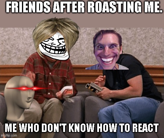 1ts mmee | FRIENDS AFTER ROASTING ME. ME WHO DON'T KNOW HOW TO REACT | image tagged in friends laughing | made w/ Imgflip meme maker