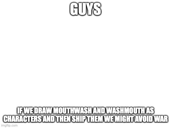it's crazy and probably will be our last attempt at peace but it could work and we need to have it ready. | GUYS; IF WE DRAW MOUTHWASH AND WASHMOUTH AS CHARACTERS AND THEN SHIP THEM WE MIGHT AVOID WAR | image tagged in blank white template | made w/ Imgflip meme maker