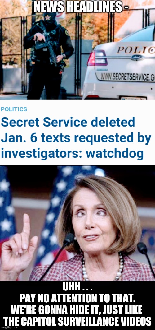 Something to Hide ? | NEWS HEADLINES -; UHH . . .
PAY NO ATTENTION TO THAT.
WE'RE GONNA HIDE IT, JUST LIKE 
THE CAPITOL SURVEILLANCE VIDEOS | image tagged in pelosi,jan 6,liberals,democrats,hearing,leftists | made w/ Imgflip meme maker