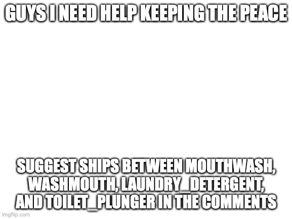and remember, laundry_detergent SPECIFICALLY REQUESTED to be shipped to washmouth | GUYS I NEED HELP KEEPING THE PEACE; SUGGEST SHIPS BETWEEN MOUTHWASH, WASHMOUTH, LAUNDRY_DETERGENT, AND TOILET_PLUNGER IN THE COMMENTS | image tagged in blank white template,i don't even know anymore,send help | made w/ Imgflip meme maker