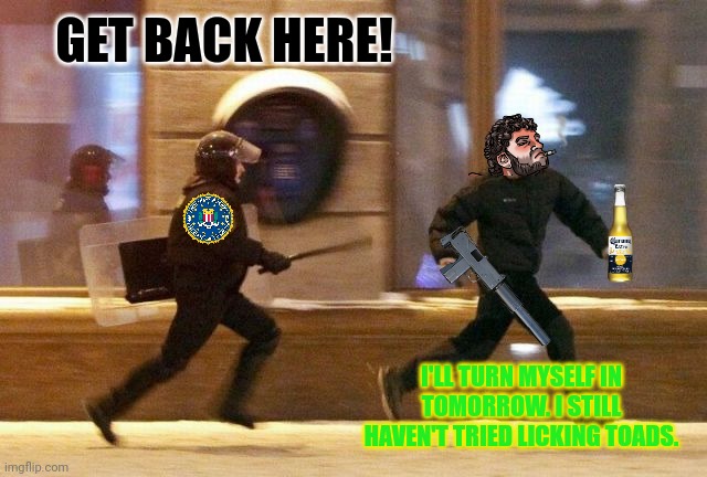 Running from the FBI is a crime. | GET BACK HERE! I'LL TURN MYSELF IN TOMORROW. I STILL HAVEN'T TRIED LICKING TOADS. | image tagged in police chasing guy,get him,hes trying to get away,florida man,most wanted | made w/ Imgflip meme maker