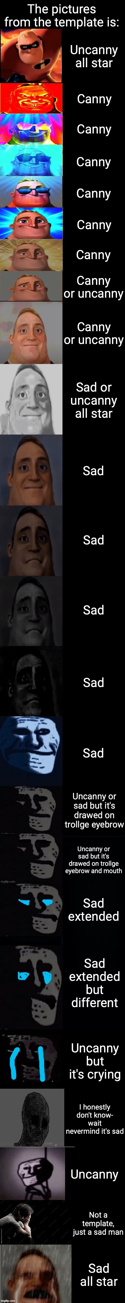 Mr incredible becoming sad 3rd extension | The pictures from the template is:; Uncanny all star; Canny; Canny; Canny; Canny; Canny; Canny; Canny or uncanny; Canny or uncanny; Sad or uncanny all star; Sad; Sad; Sad; Sad; Sad; Uncanny or sad but it's drawed on trollge eyebrow; Uncanny or sad but it's drawed on trollge eyebrow and mouth; Sad extended; Sad extended but different; Uncanny but it's crying; I honestly don't know- wait nevermind it's sad; Uncanny; Not a template, just a sad man; Sad all star | image tagged in mr incredible becoming sad 3rd extension,sad,trollge | made w/ Imgflip meme maker