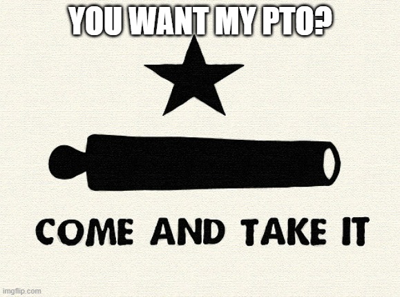 pto | YOU WANT MY PTO? | image tagged in come and take it -alamo,corporate greed | made w/ Imgflip meme maker