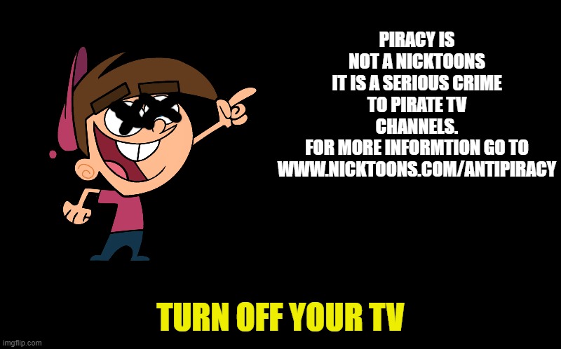 black screen | PIRACY IS NOT A NICKTOONS
IT IS A SERIOUS CRIME TO PIRATE TV CHANNELS.
FOR MORE INFORMTION GO TO WWW.NICKTOONS.COM/ANTIPIRACY; TURN OFF YOUR TV | image tagged in black screen | made w/ Imgflip meme maker