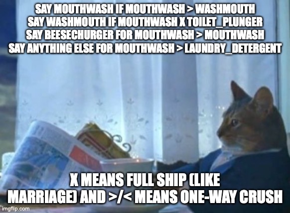 the thing does a thing to the thing of thing, and thing things thing until thing | SAY MOUTHWASH IF MOUTHWASH > WASHMOUTH
SAY WASHMOUTH IF MOUTHWASH X TOILET_PLUNGER
SAY BEESECHURGER FOR MOUTHWASH > MOUTHWASH
SAY ANYTHING ELSE FOR MOUTHWASH > LAUNDRY_DETERGENT; X MEANS FULL SHIP (LIKE MARRIAGE) AND >/< MEANS ONE-WAY CRUSH | image tagged in memes,i should buy a boat cat | made w/ Imgflip meme maker