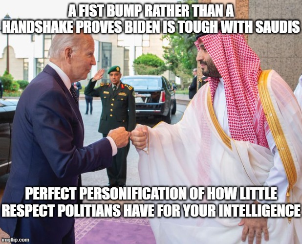 Insulting Our Intelligence | A FIST BUMP RATHER THAN A HANDSHAKE PROVES BIDEN IS TOUGH WITH SAUDIS; PERFECT PERSONIFICATION OF HOW LITTLE RESPECT POLITIANS HAVE FOR YOUR INTELLIGENCE | image tagged in joe biden,democrats,liberal logic,politicians | made w/ Imgflip meme maker