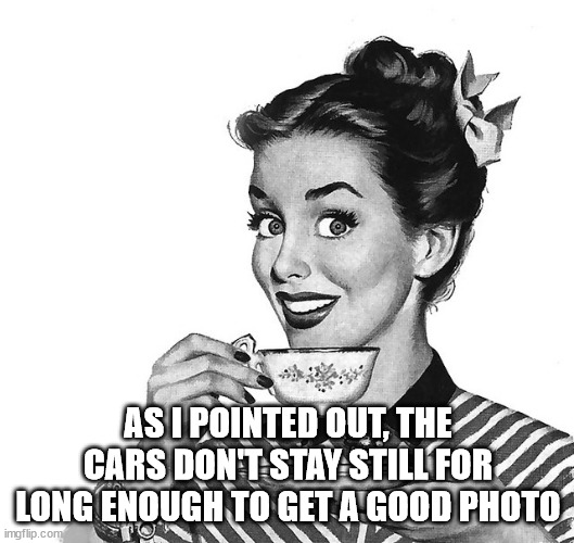 Retro woman teacup | AS I POINTED OUT, THE CARS DON'T STAY STILL FOR LONG ENOUGH TO GET A GOOD PHOTO | image tagged in retro woman teacup | made w/ Imgflip meme maker