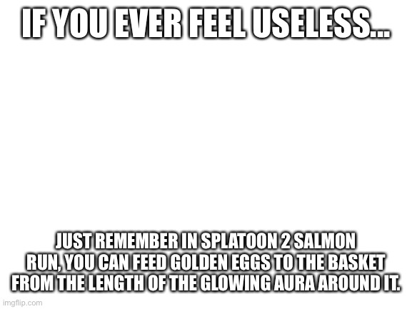 Splatoon 2 | IF YOU EVER FEEL USELESS... JUST REMEMBER IN SPLATOON 2 SALMON RUN, YOU CAN FEED GOLDEN EGGS TO THE BASKET FROM THE LENGTH OF THE GLOWING AURA AROUND IT. | image tagged in blank white template,splatoon 2,salmon,salmon run | made w/ Imgflip meme maker