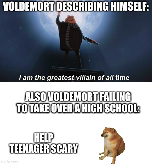 Voldemort tho | VOLDEMORT DESCRIBING HIMSELF:; ALSO VOLDEMORT FAILING TO TAKE OVER A HIGH SCHOOL:; HELP TEENAGER SCARY | image tagged in i am the greatest villain of all time | made w/ Imgflip meme maker