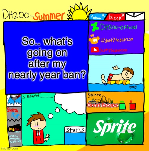 DH200-Summer announcement template | So.. what’s going on after my nearly year ban? | image tagged in dh200-summer announcement template | made w/ Imgflip meme maker