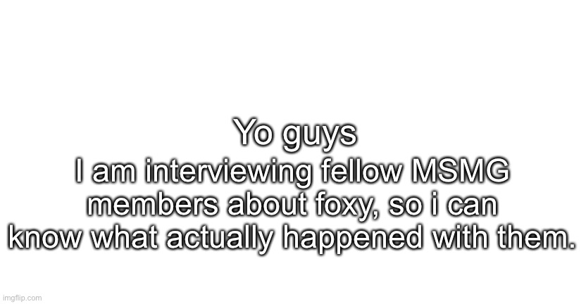 Just tell me what happened and we are cool. | Yo guys; I am interviewing fellow MSMG members about foxy, so i can know what actually happened with them. | image tagged in announcment for me only | made w/ Imgflip meme maker