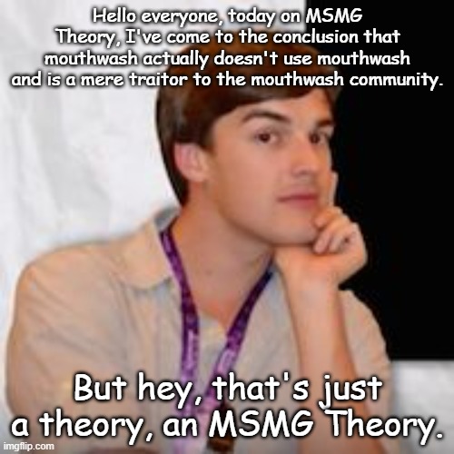 back by unpopular demand | Hello everyone, today on MSMG Theory, I've come to the conclusion that mouthwash actually doesn't use mouthwash and is a mere traitor to the mouthwash community. But hey, that's just a theory, an MSMG Theory. | image tagged in msmg theory | made w/ Imgflip meme maker