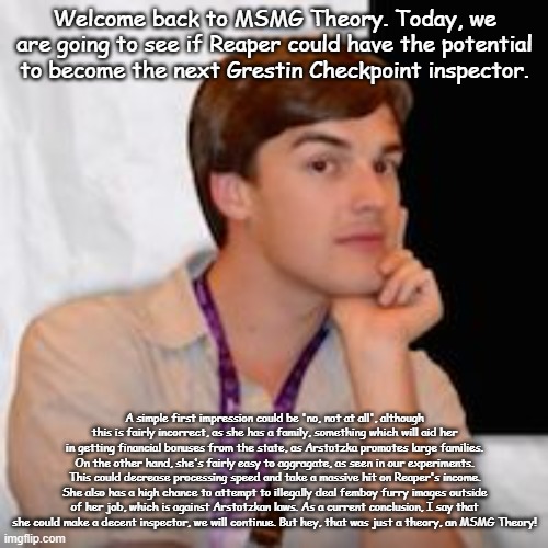 cry about it | Welcome back to MSMG Theory. Today, we are going to see if Reaper could have the potential to become the next Grestin Checkpoint inspector. A simple first impression could be 'no, not at all', although this is fairly incorrect, as she has a family, something which will aid her in getting financial bonuses from the state, as Arstotzka promotes large families. On the other hand, she's fairly easy to aggragate, as seen in our experiments. This could decrease processing speed and take a massive hit on Reaper's income. She also has a high chance to attempt to illegally deal femboy furry images outside of her job, which is against Arstotzkan laws. As a current conclusion, I say that she could make a decent inspector, we will continue. But hey, that was just a theory, an MSMG Theory! | image tagged in msmg theory | made w/ Imgflip meme maker