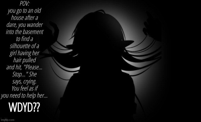 POV: you go to an old house after a dare, you wander into the basement to find a silhouette of a girl having her hair pulled and hit, "Please... Stop..." She says, crying. You feel as if you need to help her... WDYD?? | made w/ Imgflip meme maker