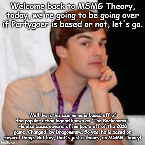 partygoer based real?!/1!?!?!?!? | Welcome back to MSMG Theory, today, we're going to be going over if Partygoer is based or not, let's go. Well, he is, his username is based off of the popular urban legend known as 'The Backrooms'. He also bases several of his posts off of the 2018 game 'Changed' by Dragonsnow. So yes, he is based on several things. But hey, that's just a theory, an MSMG Theory! | image tagged in msmg theory | made w/ Imgflip meme maker