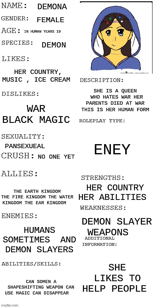 meme4 | DEMONA; FEMALE; IN HUMAN YEARS 19; DEMON; HER COUNTRY, MUSIC , ICE CREAM; SHE IS A QUEEN  WHO HATES WAR HER PARENTS DIED AT WAR  THIS IS HER HUMAN FORM; WAR  BLACK MAGIC; ENEY; PANSEXUEAL; NO ONE YET; HER COUNTRY HER ABILITIES; THE EARTH KINGDOM THE FIRE KINGDOM THE WATER KINGDOM THE EAR KINGDOM; DEMON SLAYER WEAPONS; HUMANS SOMETIMES  AND DEMON SLAYERS; SHE LIKES TO HELP PEOPLE; CAN SOMEN A SHAPESHIFTING WEAPON CAN USE MAGIC CAN DISAPPEAR | image tagged in updated roleplay oc showcase | made w/ Imgflip meme maker