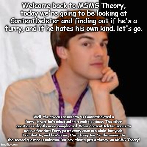 wellthen | Welcome back to MSMG Theory, today we're going to be looking at ContentDeleter and finding out if he's a furry, and if he hates his own kind. let's go. Well, the obvious answer to 'is ContentDeleted a furry' is yes, he's admitted to it multiple times. The other question is slightly more complicated. While ContentDeleter seems to make a few Anti-Furry posts every once in a while, but yeah, I do that to, and look at me, I'm a furry too. So the answer to the second question is unknown. But hey, that's just a theory, an MSMG Theory! | image tagged in msmg theory | made w/ Imgflip meme maker