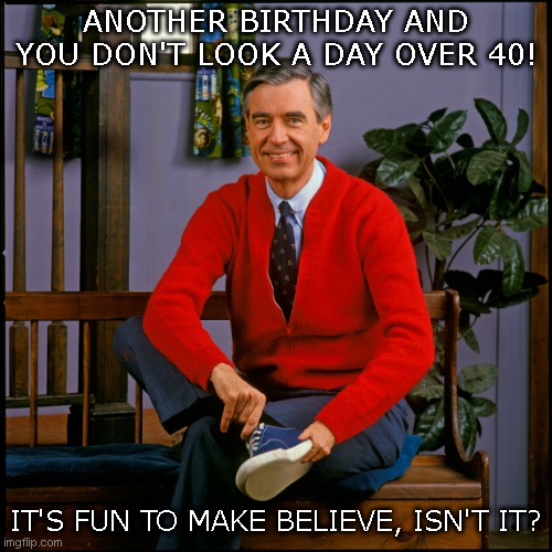 Happy 40th Birthday | ANOTHER BIRTHDAY AND YOU DON'T LOOK A DAY OVER 40! IT'S FUN TO MAKE BELIEVE, ISN'T IT? | image tagged in mr rogers | made w/ Imgflip meme maker