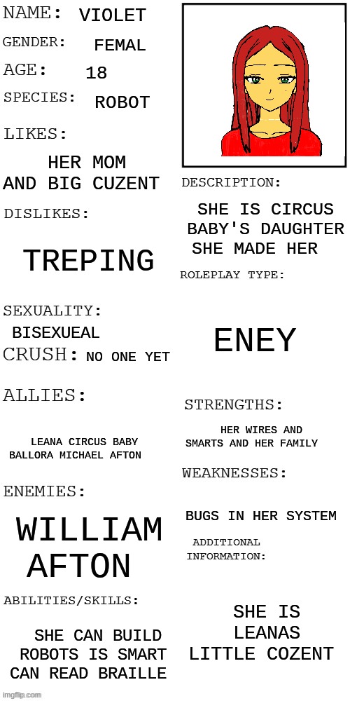 meme4 | VIOLET; FEMAL; 18; ROBOT; HER MOM AND BIG CUZENT; SHE IS CIRCUS BABY'S DAUGHTER SHE MADE HER; TREPING; ENEY; BISEXUEAL; NO ONE YET; HER WIRES AND SMARTS AND HER FAMILY; LEANA CIRCUS BABY BALLORA MICHAEL AFTON; BUGS IN HER SYSTEM; WILLIAM AFTON; SHE IS LEANAS LITTLE COZENT; SHE CAN BUILD ROBOTS IS SMART CAN READ BRAILLE | image tagged in updated roleplay oc showcase | made w/ Imgflip meme maker