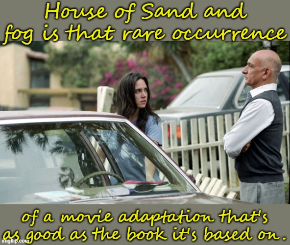 Impressive. | House of Sand and fog is that rare occurrence; of a movie adaptation that's as good as the book it's based on. | image tagged in house of sand and fog,film,tragedy,immigration,crippling depression,scumbag american police officer | made w/ Imgflip meme maker