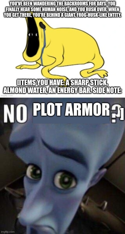 YOU'VE BEEN WANDERING THE BACKROOMS FOR DAYS. YOU FINALLY HEAR SOME HUMAN NOISE, AND YOU RUSH OVER. WHEN YOU GET THERE, YOU'RE BEHIND A GIANT, FROG-HUSK-LIKE ENTITY. [ITEMS YOU HAVE: A SHARP STICK, ALMOND WATER, AN ENERGY BAR. SIDE NOTE:; ] | made w/ Imgflip meme maker