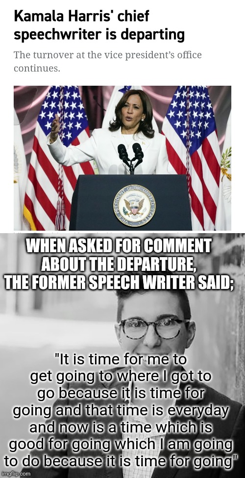 Kamala's Speech Writer Must Be Some Kind of Genius | WHEN ASKED FOR COMMENT ABOUT THE DEPARTURE, THE FORMER SPEECH WRITER SAID;; "It is time for me to get going to where I got to go because it is time for going and that time is everyday and now is a time which is good for going which I am going to do because it is time for going" | made w/ Imgflip meme maker