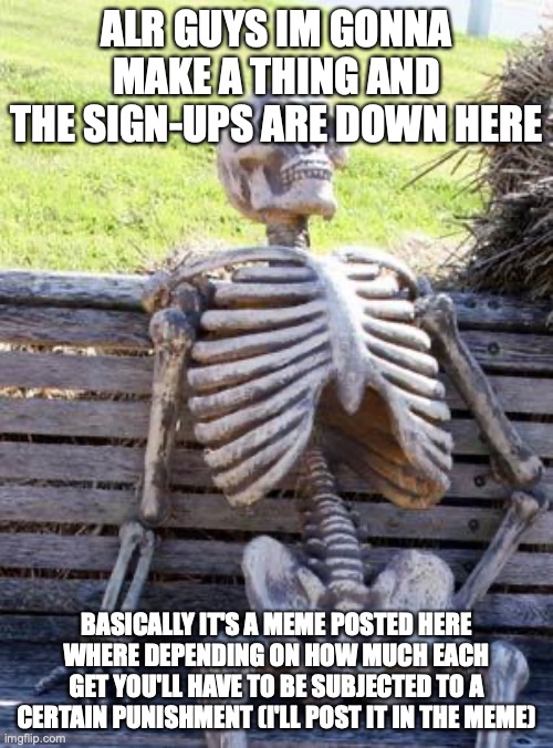 sign up for it now. Oh and you have to accept it no matter what |  ALR GUYS IM GONNA MAKE A THING AND THE SIGN-UPS ARE DOWN HERE; BASICALLY IT'S A MEME POSTED HERE WHERE DEPENDING ON HOW MUCH EACH GET YOU'LL HAVE TO BE SUBJECTED TO A CERTAIN PUNISHMENT (I'LL POST IT IN THE MEME) | image tagged in signups,meme,waiting skeleton,e | made w/ Imgflip meme maker
