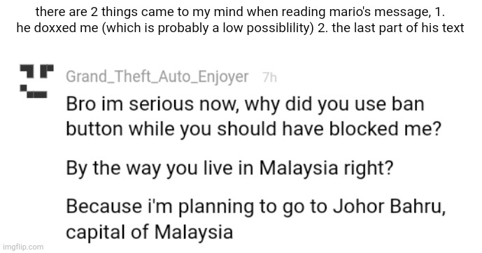 its a good thing that he didn't show my exact location which is again, a low possibility of him doing that | there are 2 things came to my mind when reading mario's message, 1. he doxxed me (which is probably a low possiblility) 2. the last part of his text | made w/ Imgflip meme maker