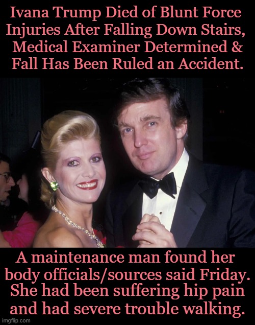 Update on Ivana Trump | Ivana Trump Died of Blunt Force 
Injuries After Falling Down Stairs, 
Medical Examiner Determined &
Fall Has Been Ruled an Accident. A maintenance man found her 
body officials/sources said Friday. She had been suffering hip pain 
and had severe trouble walking. | image tagged in politics,donald trump,ivana trump,accidental death,medical issues,may she rest in peace | made w/ Imgflip meme maker
