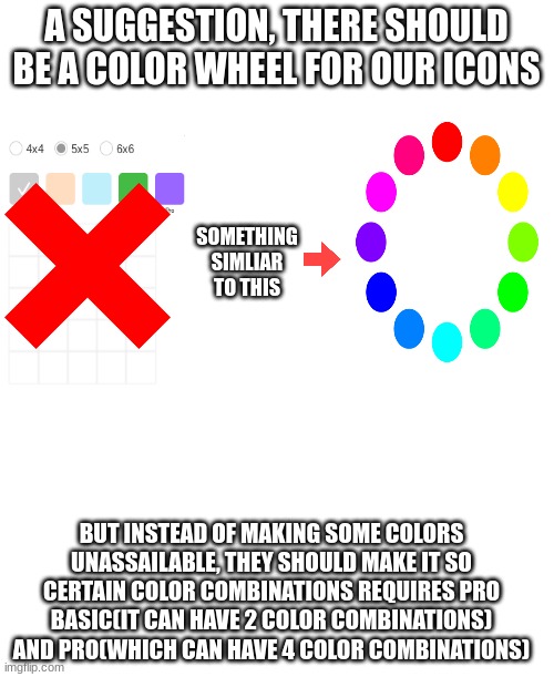 just a suggestion | A SUGGESTION, THERE SHOULD BE A COLOR WHEEL FOR OUR ICONS; SOMETHING SIMLIAR TO THIS; BUT INSTEAD OF MAKING SOME COLORS UNASSAILABLE, THEY SHOULD MAKE IT SO CERTAIN COLOR COMBINATIONS REQUIRES PRO BASIC(IT CAN HAVE 2 COLOR COMBINATIONS) AND PRO(WHICH CAN HAVE 4 COLOR COMBINATIONS) | image tagged in imgflip,suggestion,oh wow are you actually reading these tags,you have been eternally cursed for reading the tags | made w/ Imgflip meme maker