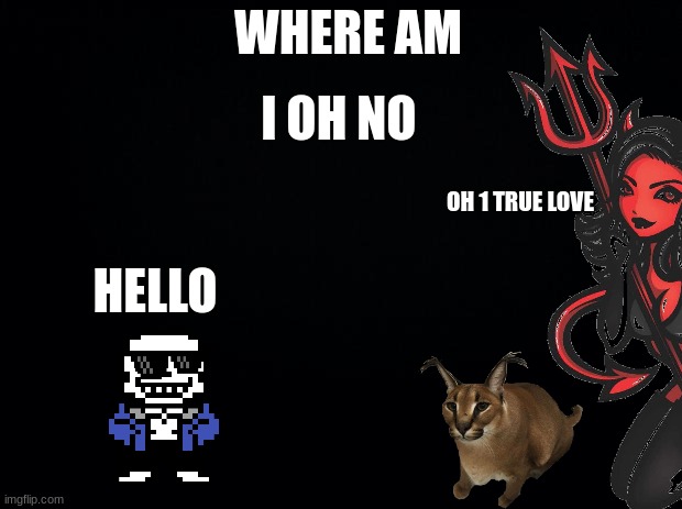 Black background | WHERE AM I OH NO HELLO OH 1 TRUE LOVE | image tagged in black background | made w/ Imgflip meme maker